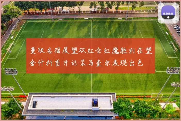 曼联名宿展望双红会红魔胜利在望舍什科首开记录马奎尔表现出色